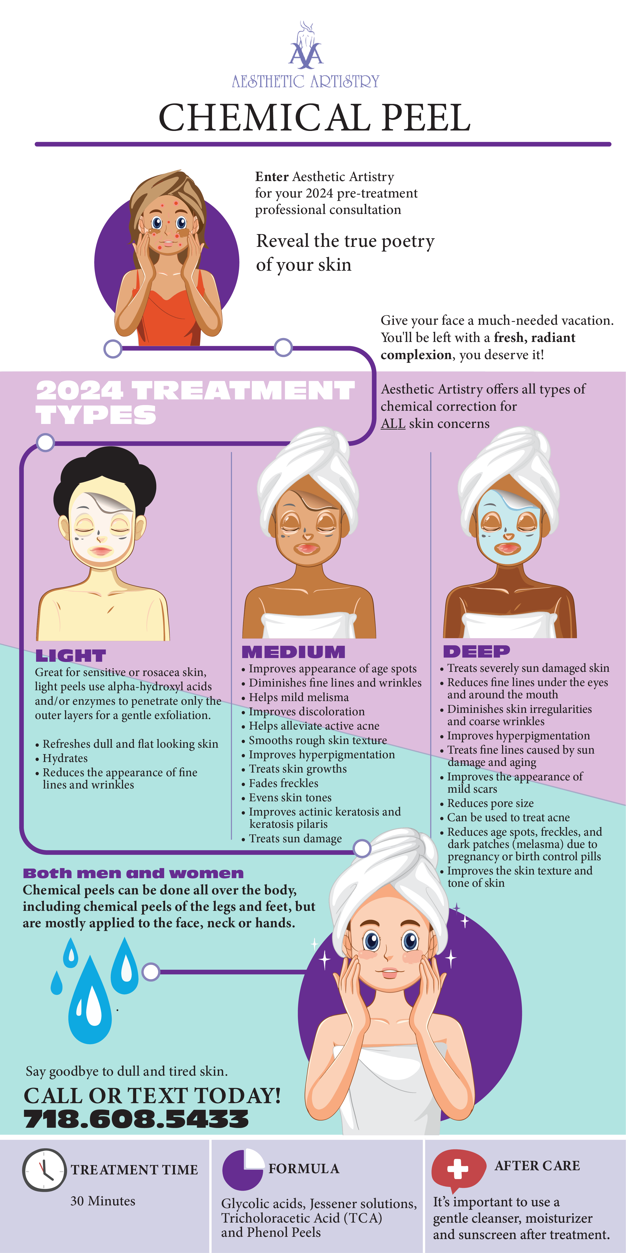 Aesthetic Artistry
                CHEMICAL PEEL
                
                Enter Aesthetic Artistry
                for your 2024 pre-treatment
                professional consultation
                
                Reveal the true poetry
                of your skin
                
                Give your face a much-needed vacation.
                You'll be left with a fresh, radiant
                complexion, you deserve it!
                
                Aesthetic Artistry offers all types of
                chemical correction for
                ALL skin concerns
                
                2024 TREATMENT TYPES
                
                LIGHT
                Great for sensitive or rosacea skin,
                light peels use alpha-hydroxy acids
                and/or enzymes to penetrate only the
                outer layers for a gentle exfoliation.
                
                Refreshes dull and flat looking skin
                Hydrates
                Reduces the appearance of fine
                lines and wrinkles
                MEDIUM
                Improves appearance of age spots
                Diminishes fine lines and wrinkles
                Helps mild melisma
                Improves discoloration
                Helps alleviate active acne
                Smooths rough skin texture
                Improves hyperpigmentation
                Treats skin growths
                Fades freckles
                Evens skin tones
                Improves actinic keratosis and
                keratosis pilaris
                Treats sun damage
                
                DEEP
                Treats severely sun damaged skin
                Reduces fine lines under the eyes
                and around the mouth
                Diminishes skin irregularities
                and coarse wrinkles
                Improves hyperpigmentation
                Treats fine lines caused by sun
                damage and aging
                Improves the appearance of
                mild scars
                Reduces pore size
                Can be used to treat acne
                Reduces age spots, freckles, and
                dark patches (melasma) due to
                pregnancy or birth control pills
                Improves the skin texture and
                tone of skin
                
                Both men and women
                Chemical peels can be done all over the body,
                including chemical peels of the legs and feet, but
                are mostly applied to the face, neck or hands.
                
                Say goodbye to dull and tired skin.
                CALL OR TEXT TODAY!
                718.608.5433
                
                TREATMENT TIME
                30 Minutes
                
                FORMULA
                Glycolic acids, Jessner solutions,
                Trichloroacetic Acid (TCA)
                and Phenol Peels
                
                AFTER CARE
                It’s important to use a
                gentle cleanser, moisturizer
                and sunscreen after treatment.